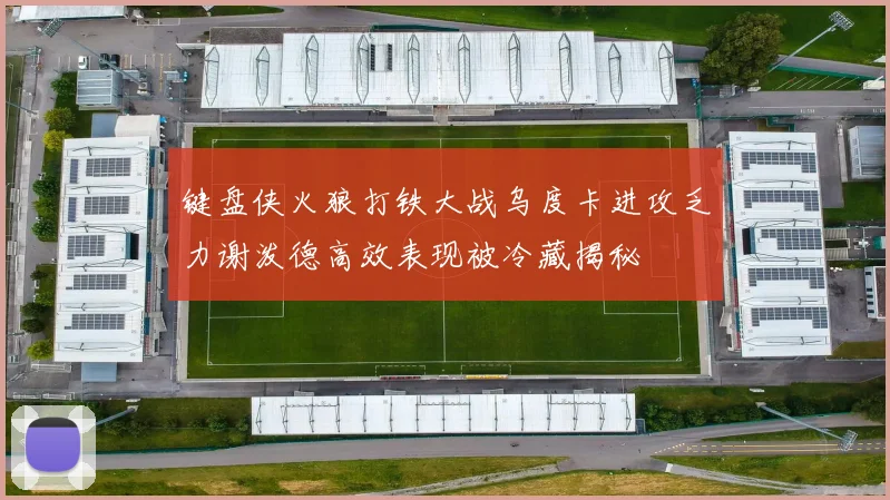 键盘侠火狼打铁大战乌度卡进攻乏力谢泼德高效表现被冷藏揭秘