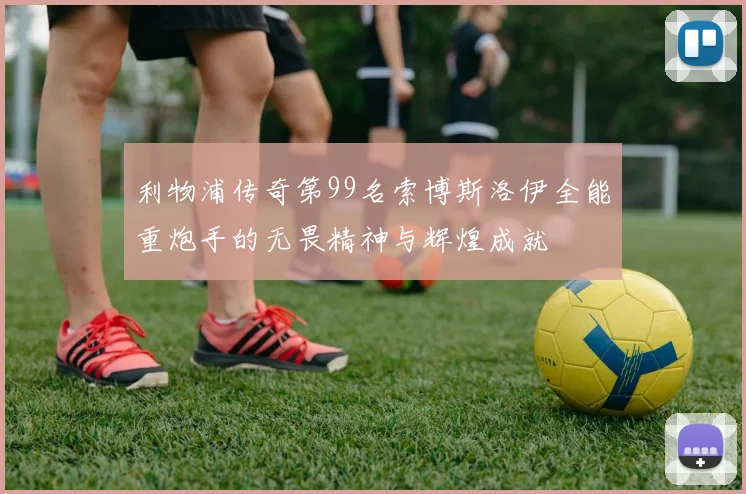 利物浦传奇第99名索博斯洛伊全能重炮手的无畏精神与辉煌成就