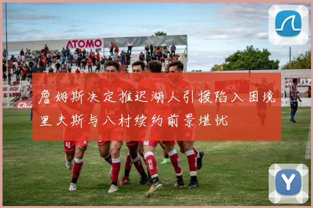 詹姆斯决定推迟湖人引援陷入困境里夫斯与八村续约前景堪忧