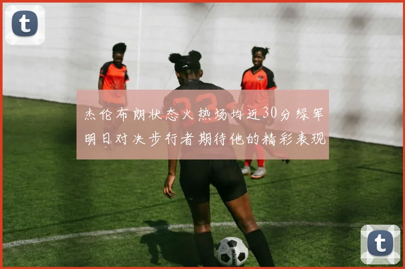 杰伦布朗状态火热场均近30分绿军明日对决步行者期待他的精彩表现