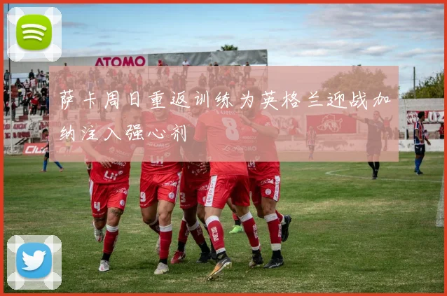 萨卡周日重返训练为英格兰迎战加纳注入强心剂