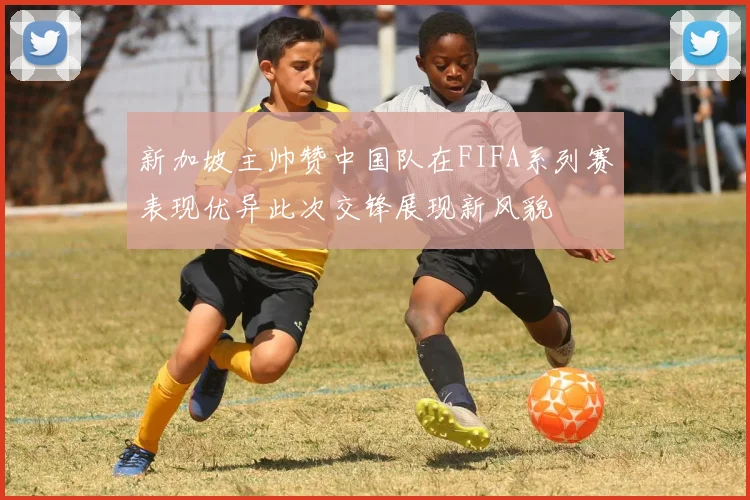 新加坡主帅赞中国队在FIFA系列赛表现优异此次交锋展现新风貌