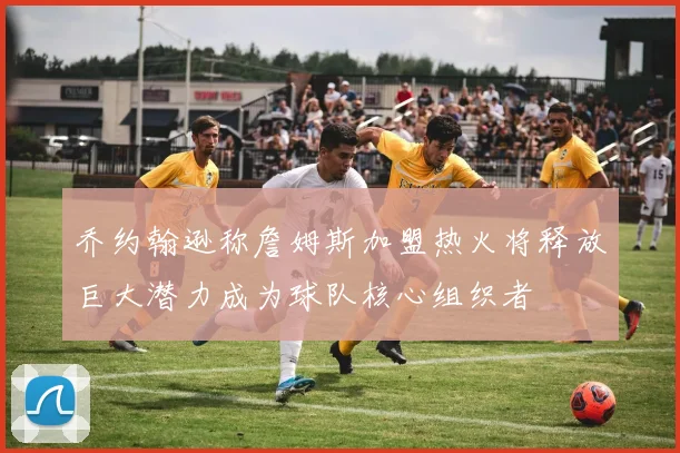 乔约翰逊称詹姆斯加盟热火将释放巨大潜力成为球队核心组织者