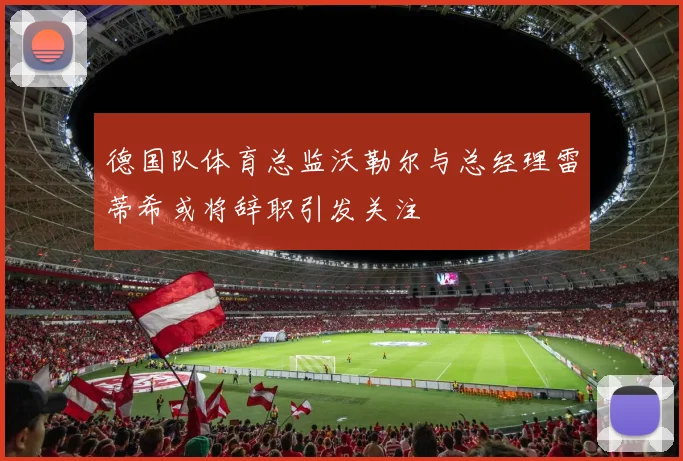 德国队体育总监沃勒尔与总经理雷蒂希或将辞职引发关注