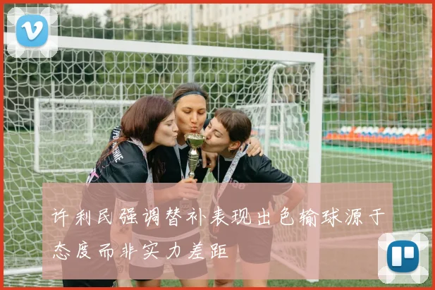 许利民强调替补表现出色输球源于态度而非实力差距