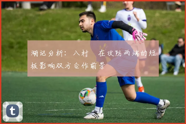 湖记分析：八村塁在攻防两端的短板影响双方合作前景