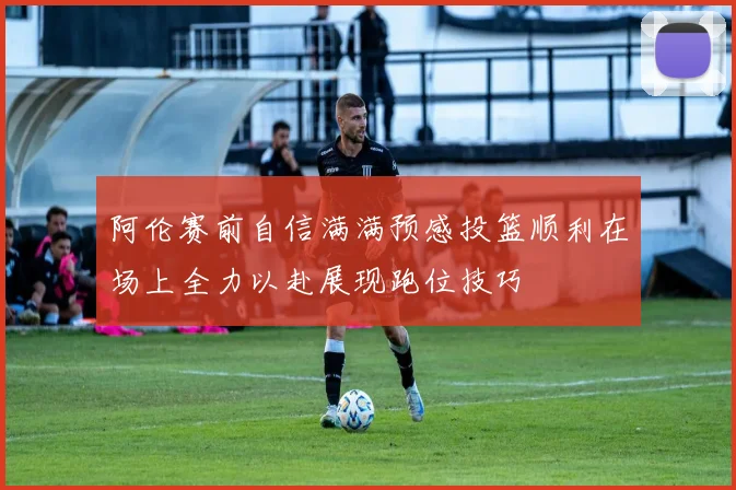 阿伦赛前自信满满预感投篮顺利在场上全力以赴展现跑位技巧