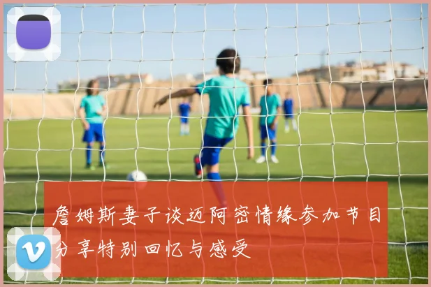 詹姆斯妻子谈迈阿密情缘参加节目分享特别回忆与感受