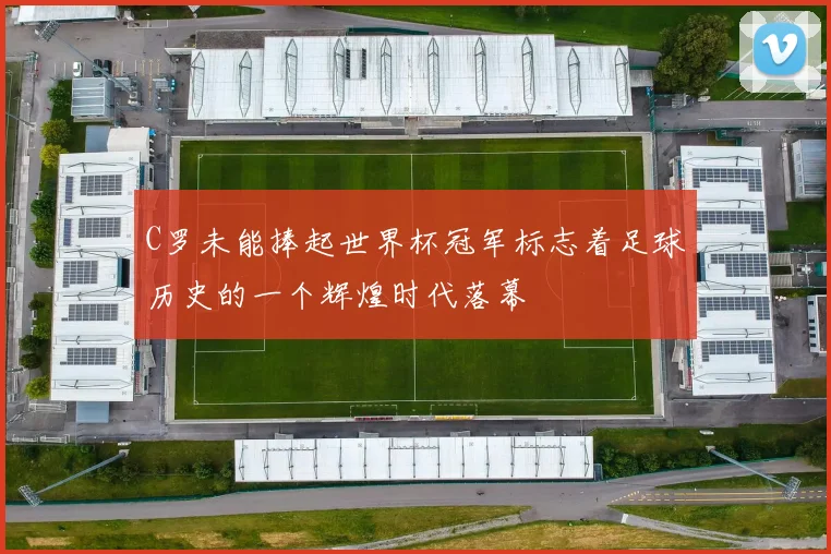 C罗未能捧起世界杯冠军标志着足球历史的一个辉煌时代落幕