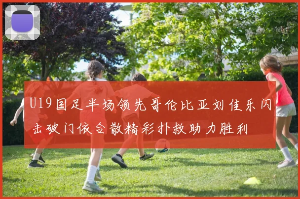 U19国足半场领先哥伦比亚刘佳乐闪击破门依合散精彩扑救助力胜利