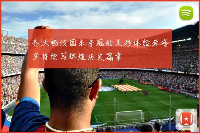 齐沃畅谈国米夺冠的美妙体验劳塔罗将续写辉煌历史篇章