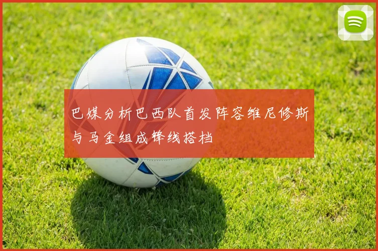 巴媒分析巴西队首发阵容维尼修斯与马金组成锋线搭档
