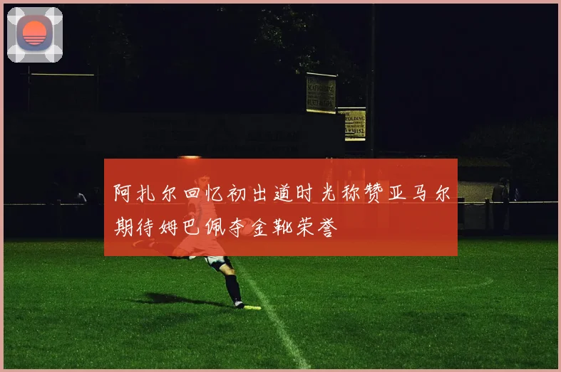 阿扎尔回忆初出道时光称赞亚马尔期待姆巴佩夺金靴荣誉