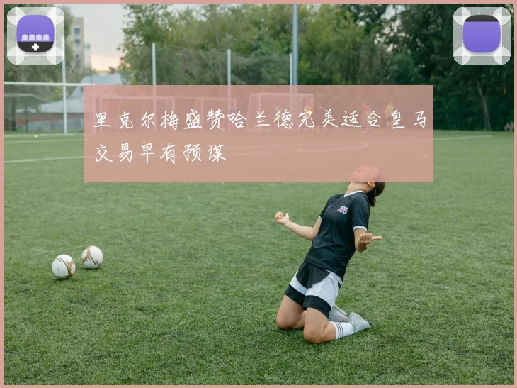 里克尔梅盛赞哈兰德完美适合皇马交易早有预谋